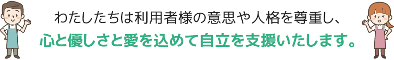 わたしたちは利用者様の意思や人格を尊重し、心と優しさと愛を込めて自立を支援します。